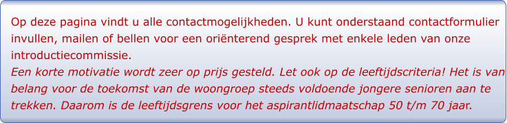 Op deze pagina vindt u alle contactmogelijkheden. U kunt onderstaand contactformulier invullen, mailen of bellen voor een oriënterend gesprek met enkele leden van onze introductiecommissie.  Een korte motivatie wordt zeer op prijs gesteld. Let ook op de leeftijdscriteria! Het is van belang voor de toekomst van de woongroep steeds voldoende jongere senioren aan te trekken. Daarom is de leeftijdsgrens voor het aspirantlidmaatschap 50 t/m 70 jaar.